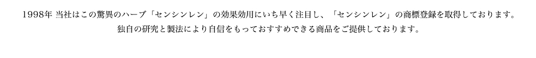 1998年　当初はこの驚異のハーブ「センシンレン」の効果効用にいち早く注目し、「センシンレン」の商標登録を取得しております。独自の研究と製法により自信をもっておすすめできる商品をご提供しております。