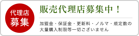 販売代理店募集中！加盟金・保証金・更新料・ノルマ・規定数の大量購入制限等一切ございません