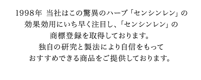 1998年　当初はこの驚異のハーブ「センシンレン」の効果効用にいち早く注目し、「センシンレン」の商標登録を取得しております。独自の研究と製法により自信をもっておすすめできる商品をご提供しております。
